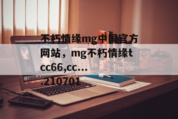 不朽情缘mg中国官方网站，mg不朽情缘tcc66,cc....210701