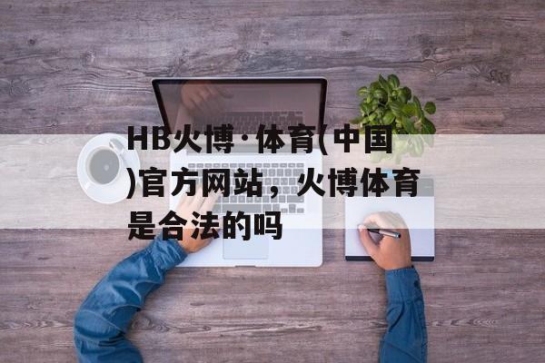 HB火博·体育(中国)官方网站，火博体育是合法的吗