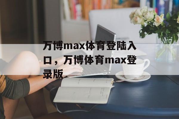 万博max体育登陆入口，万博体育max登录版